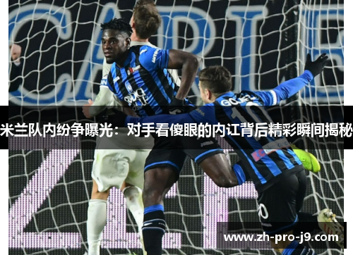 米兰队内纷争曝光：对手看傻眼的内讧背后精彩瞬间揭秘