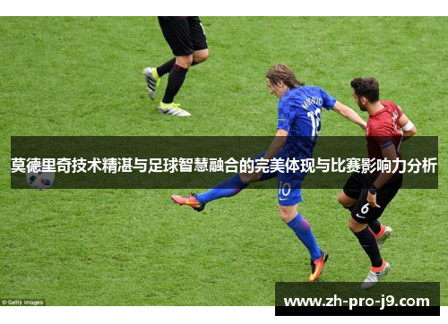 莫德里奇技术精湛与足球智慧融合的完美体现与比赛影响力分析