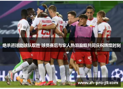 绝杀进球助球队取胜 球员赛后与家人热泪盈眶共同庆祝辉煌时刻