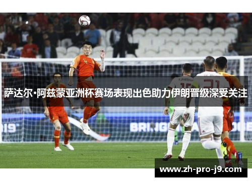 萨达尔·阿兹蒙亚洲杯赛场表现出色助力伊朗晋级深受关注